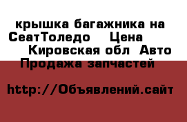 крышка багажника на СеатТоледо  › Цена ­ 1 500 - Кировская обл. Авто » Продажа запчастей   